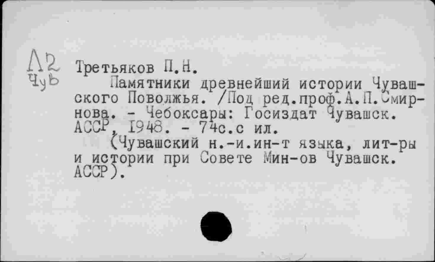 ﻿Третьяков П.Н.
Памятники древнейший истории Чуваш ского Поволжья. /Под ред.проф.А.П.Смир нова. - Чебоксары: Госиздат Чувашек. АССР. 1948. - 7чс.с ил.
(Чувашский н.-и.ин-т языка, лит-ры и^истории при Совете Мин-ов Чувашек. ACaJP ) •